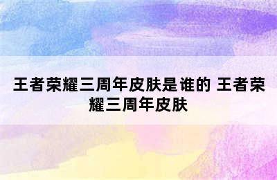 王者荣耀三周年皮肤是谁的 王者荣耀三周年皮肤